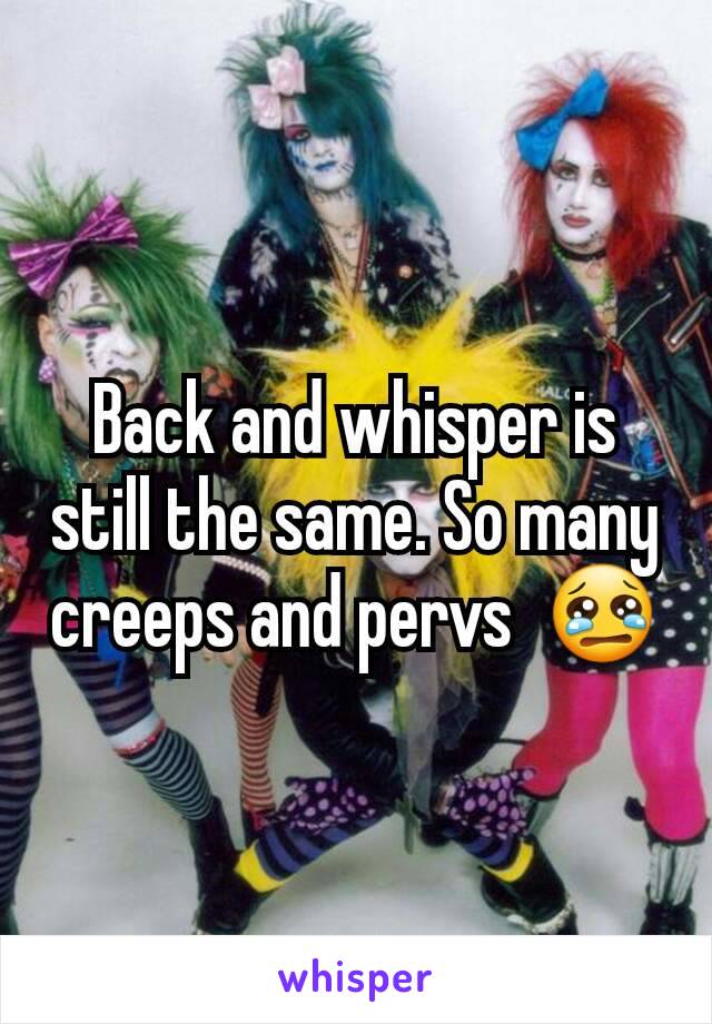 Back and whisper is still the same. So many creeps and pervs  😢