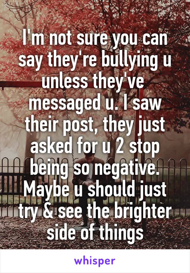 I'm not sure you can say they're bullying u unless they've  messaged u. I saw their post, they just asked for u 2 stop being so negative. Maybe u should just try & see the brighter side of things