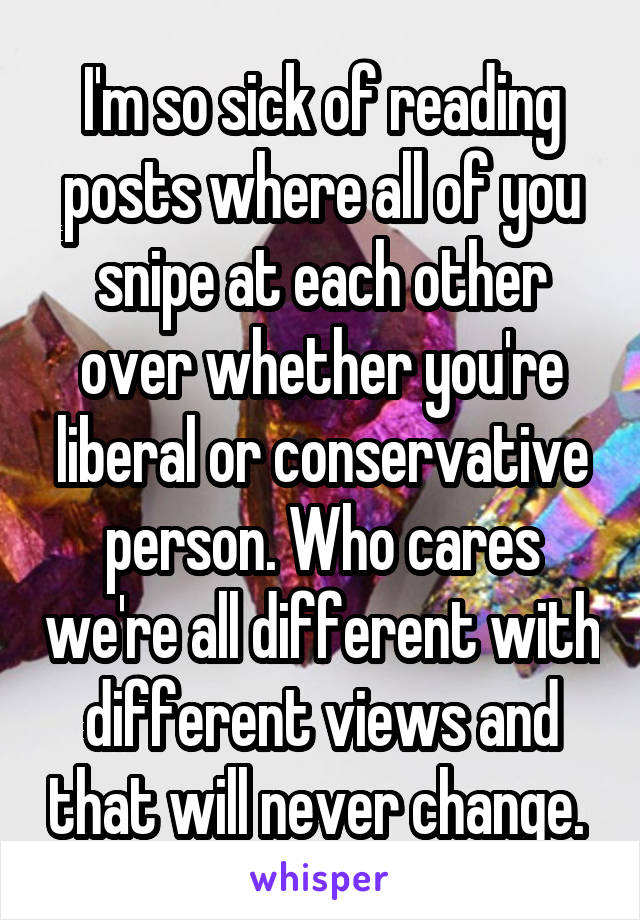 I'm so sick of reading posts where all of you snipe at each other over whether you're liberal or conservative person. Who cares we're all different with different views and that will never change. 