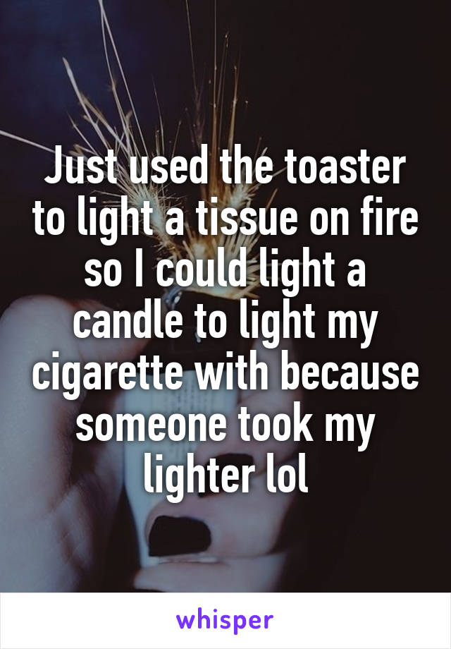 Just used the toaster to light a tissue on fire so I could light a candle to light my cigarette with because someone took my lighter lol