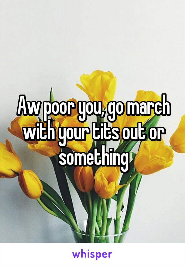 Aw poor you, go march with your tits out or something