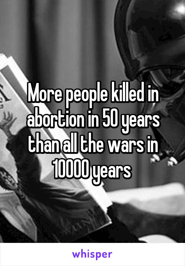 More people killed in abortion in 50 years than all the wars in 10000 years 