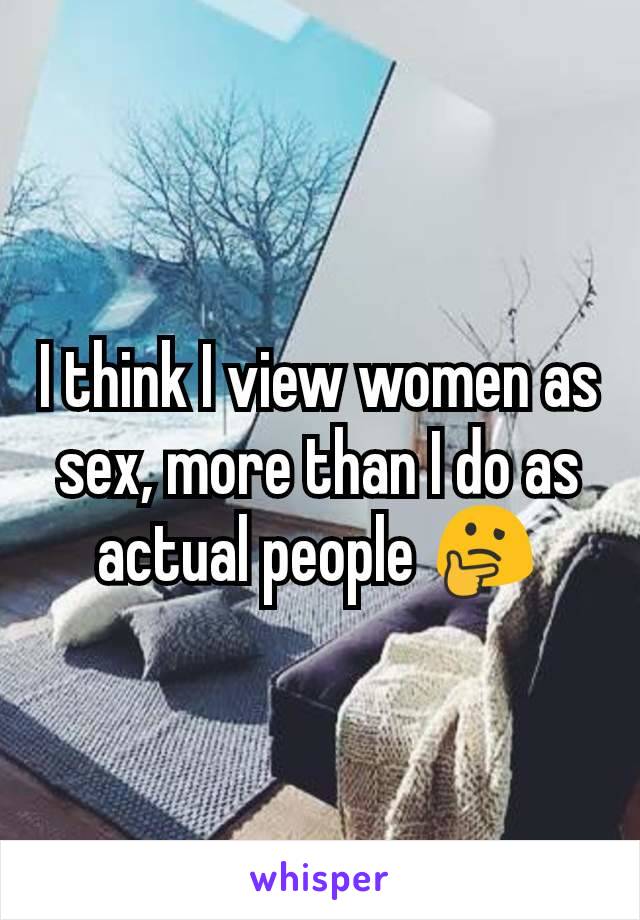 I think I view women as sex, more than I do as actual people 🤔