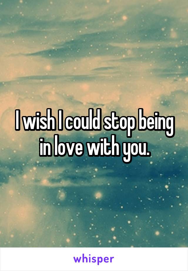 I wish I could stop being in love with you.