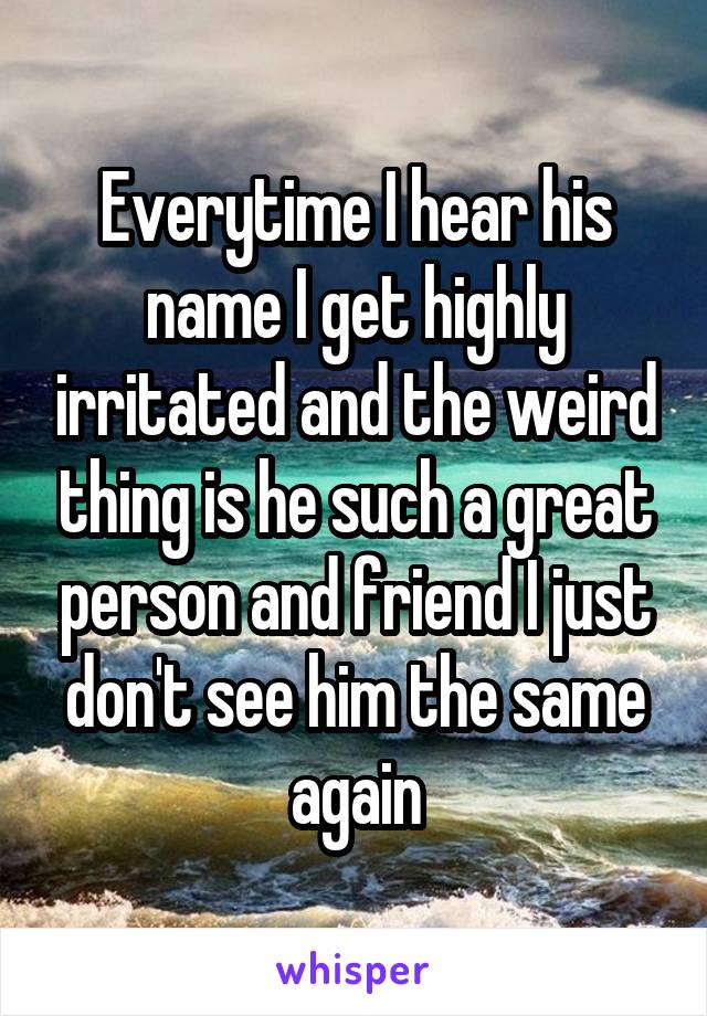 Everytime I hear his name I get highly irritated and the weird thing is he such a great person and friend I just don't see him the same again