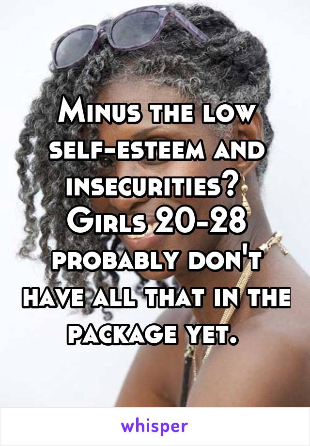 Minus the low self-esteem and insecurities?  Girls 20-28 probably don't have all that in the package yet. 