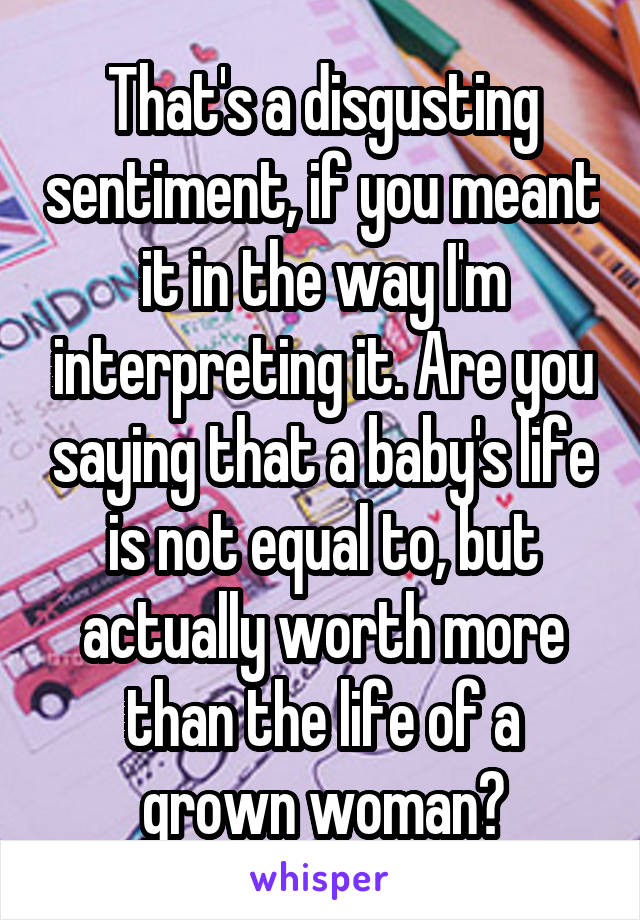 That's a disgusting sentiment, if you meant it in the way I'm interpreting it. Are you saying that a baby's life is not equal to, but actually worth more than the life of a grown woman?