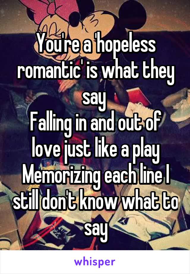 You're a 'hopeless romantic' is what they say 
Falling in and out of love just like a play
Memorizing each line I still don't know what to say