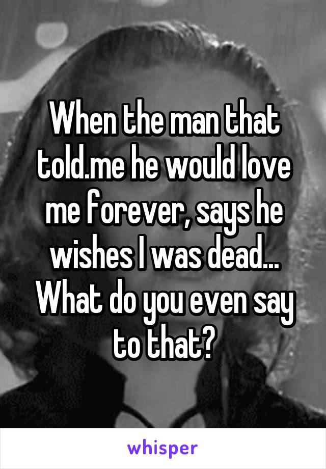 When the man that told.me he would love me forever, says he wishes I was dead... What do you even say to that?