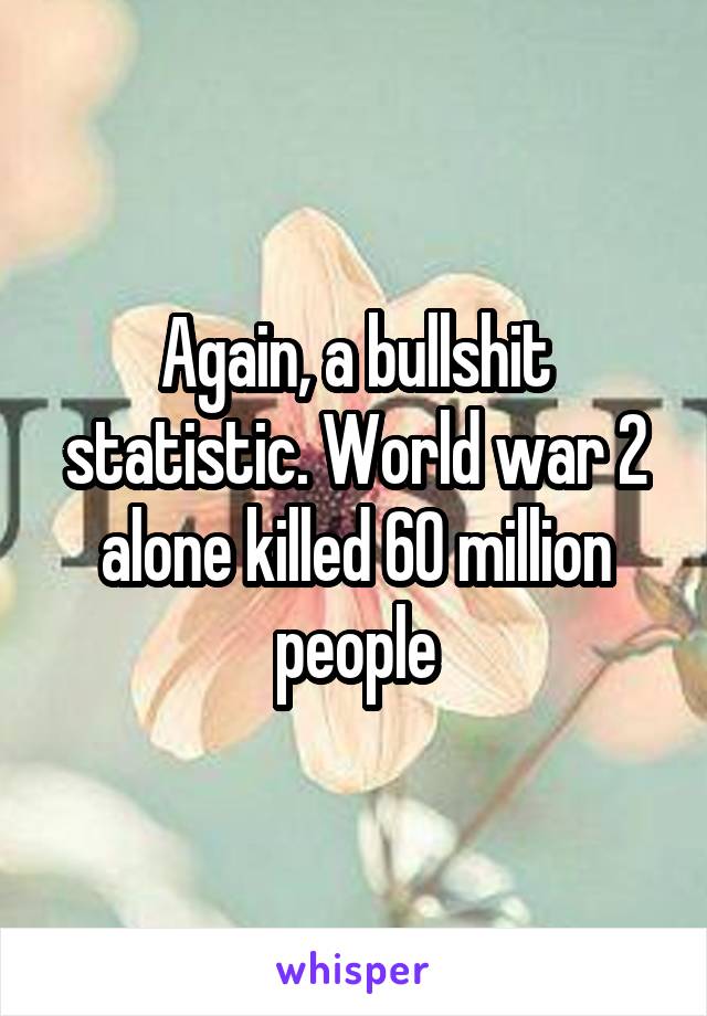 Again, a bullshit statistic. World war 2 alone killed 60 million people