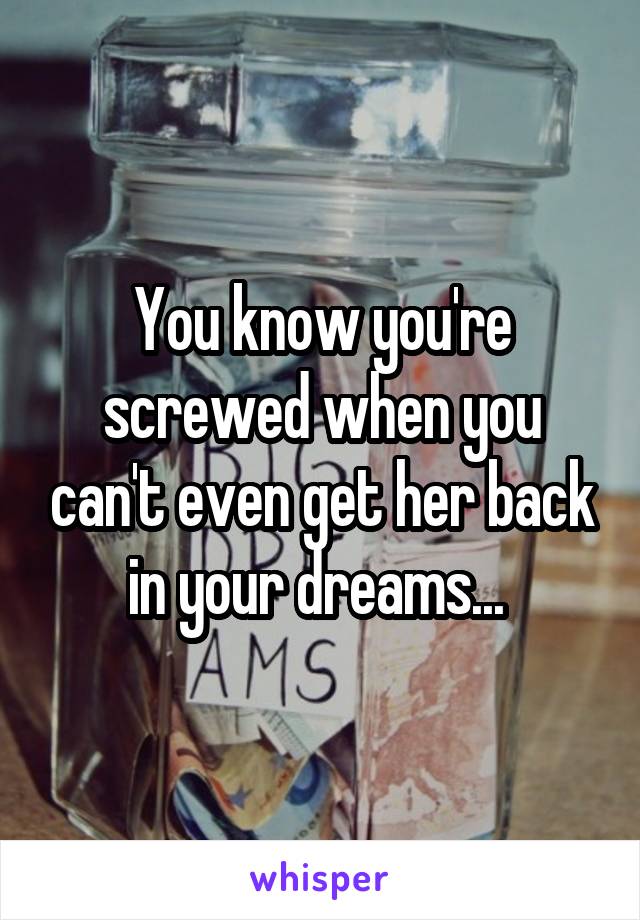 You know you're screwed when you can't even get her back in your dreams... 