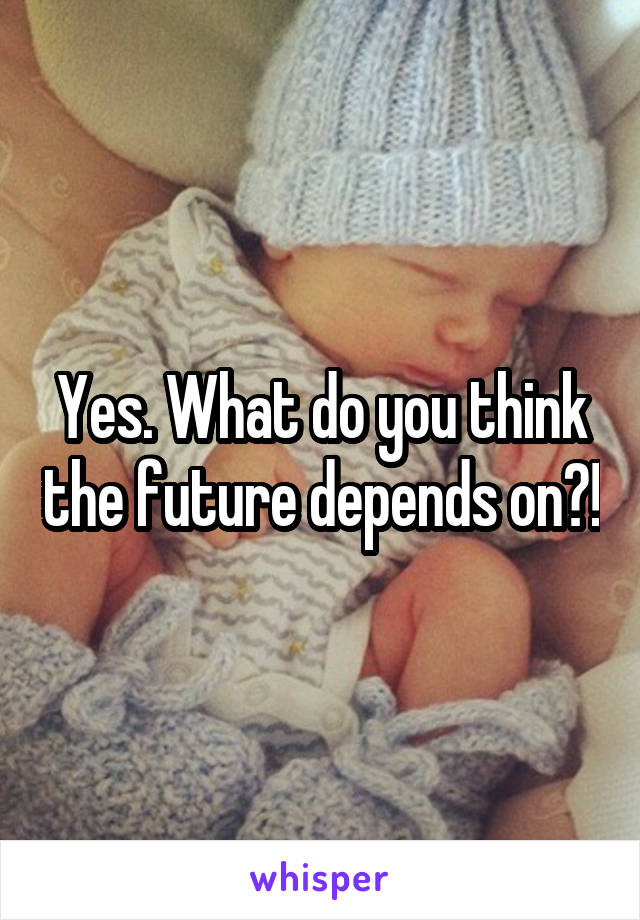 Yes. What do you think the future depends on?!