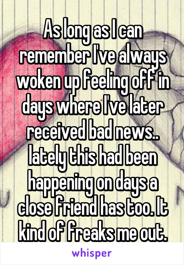 As long as I can remember I've always woken up feeling off in days where I've later received bad news.. lately this had been happening on days a close friend has too. It kind of freaks me out.