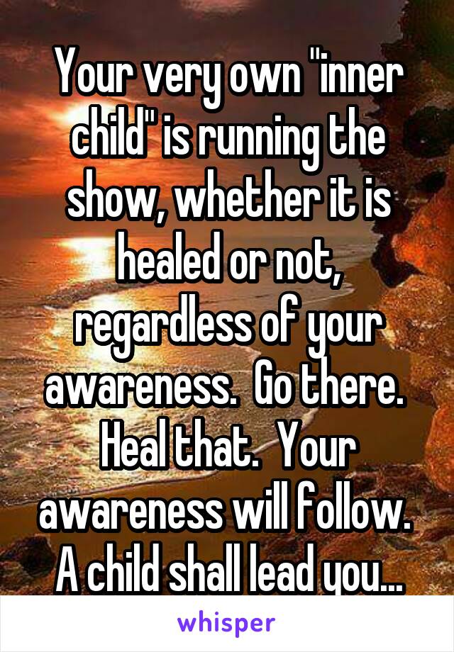 Your very own "inner child" is running the show, whether it is healed or not, regardless of your awareness.  Go there.  Heal that.  Your awareness will follow.  A child shall lead you...