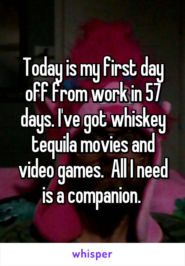 Today is my first day off from work in 57 days. I've got whiskey tequila movies and video games.  All I need is a companion. 