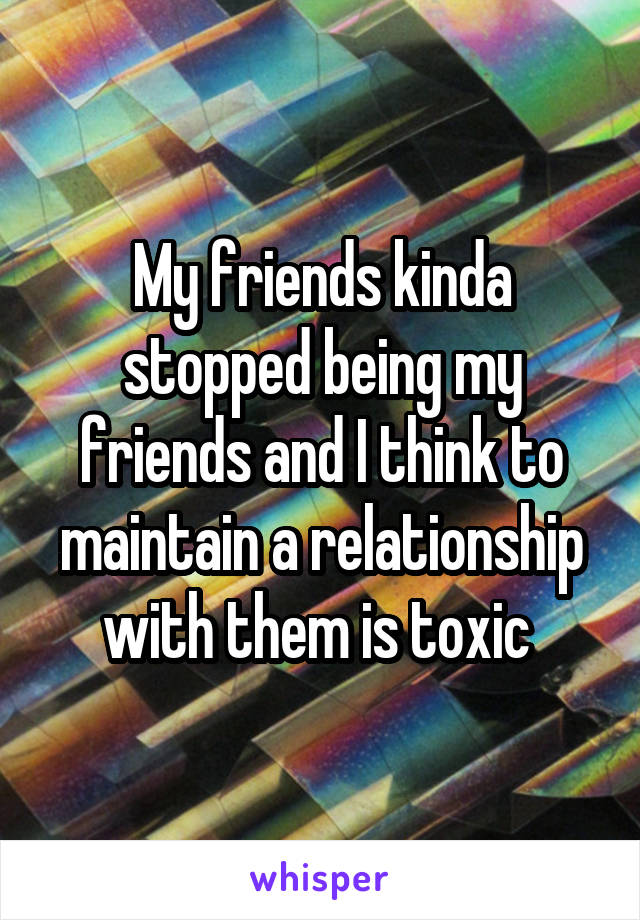 My friends kinda stopped being my friends and I think to maintain a relationship with them is toxic 