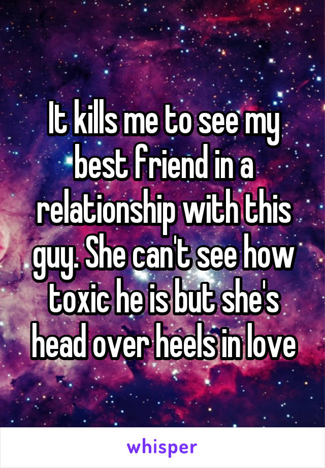 It kills me to see my best friend in a relationship with this guy. She can't see how toxic he is but she's head over heels in love