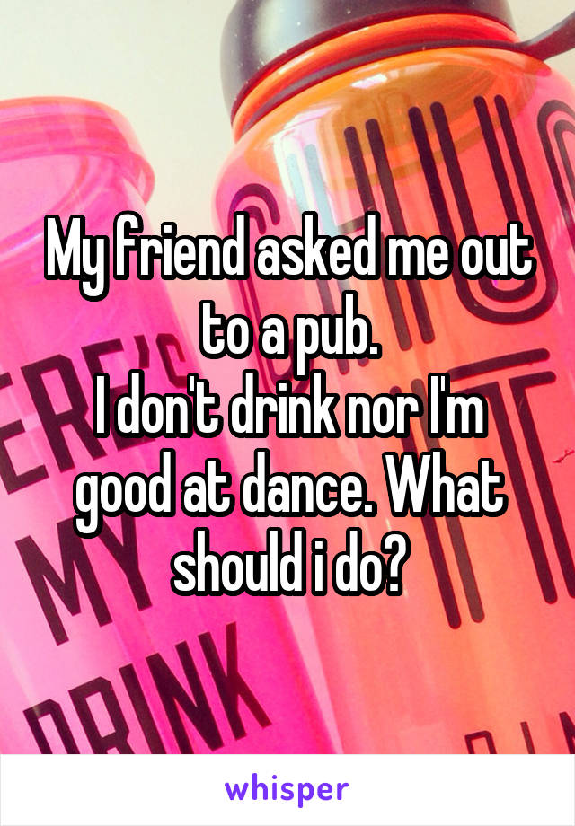 My friend asked me out to a pub.
I don't drink nor I'm good at dance. What should i do?