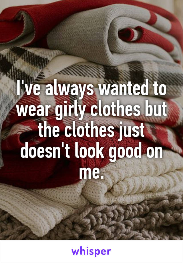 I've always wanted to wear girly clothes but the clothes just doesn't look good on me.