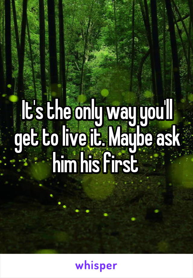 It's the only way you'll get to live it. Maybe ask him his first 