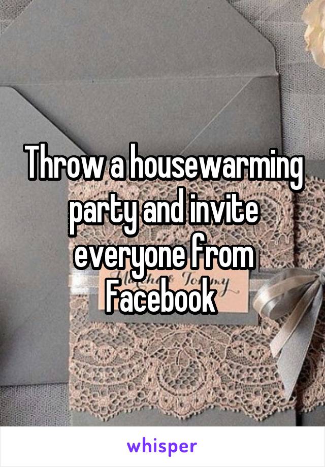 Throw a housewarming party and invite everyone from Facebook 