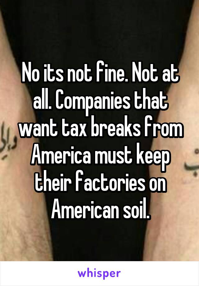 No its not fine. Not at all. Companies that want tax breaks from America must keep their factories on American soil.