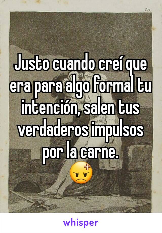 Justo cuando creí que era para algo formal tu intención, salen tus verdaderos impulsos por la carne.
😡