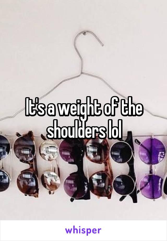 It's a weight of the shoulders lol