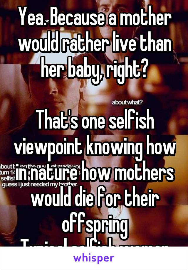 Yea. Because a mother would rather live than her baby, right?

That's one selfish viewpoint knowing how in nature how mothers would die for their offspring
Typical selfish women