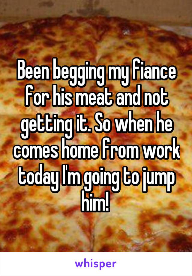 Been begging my fiance for his meat and not getting it. So when he comes home from work today I'm going to jump him! 