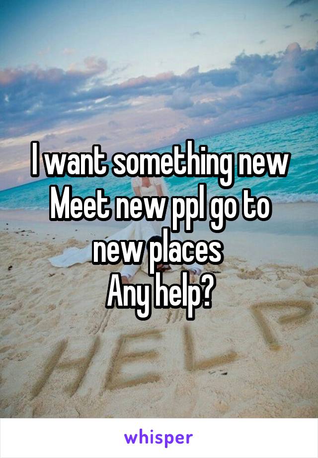 I want something new
Meet new ppl go to new places 
Any help?