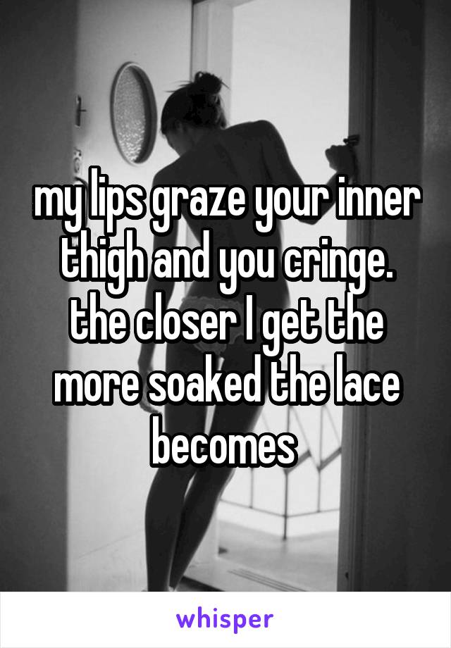 my lips graze your inner thigh and you cringe. the closer I get the more soaked the lace becomes 