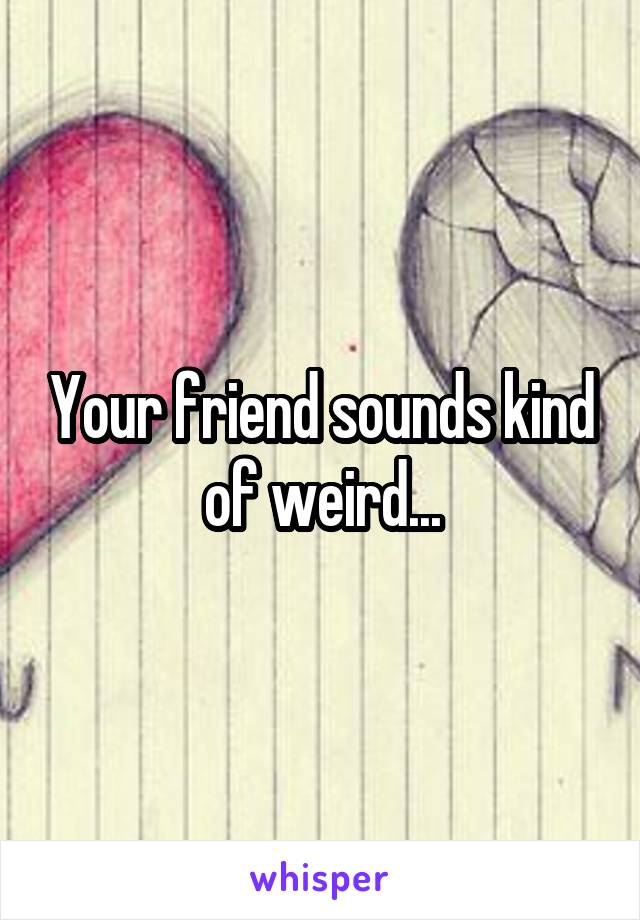 Your friend sounds kind of weird...