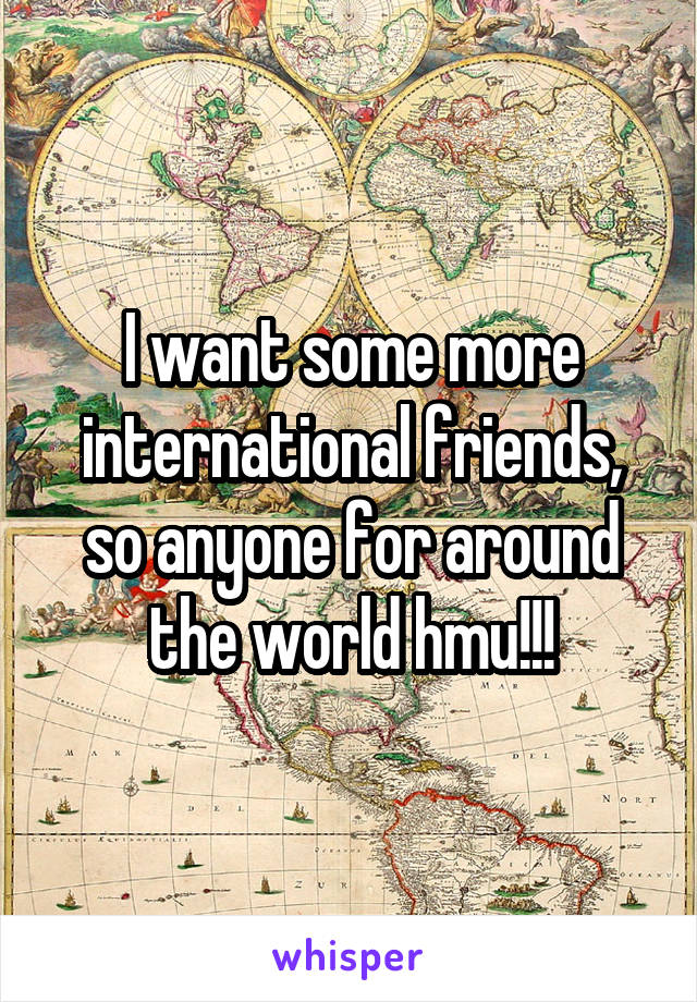 I want some more international friends, so anyone for around the world hmu!!!