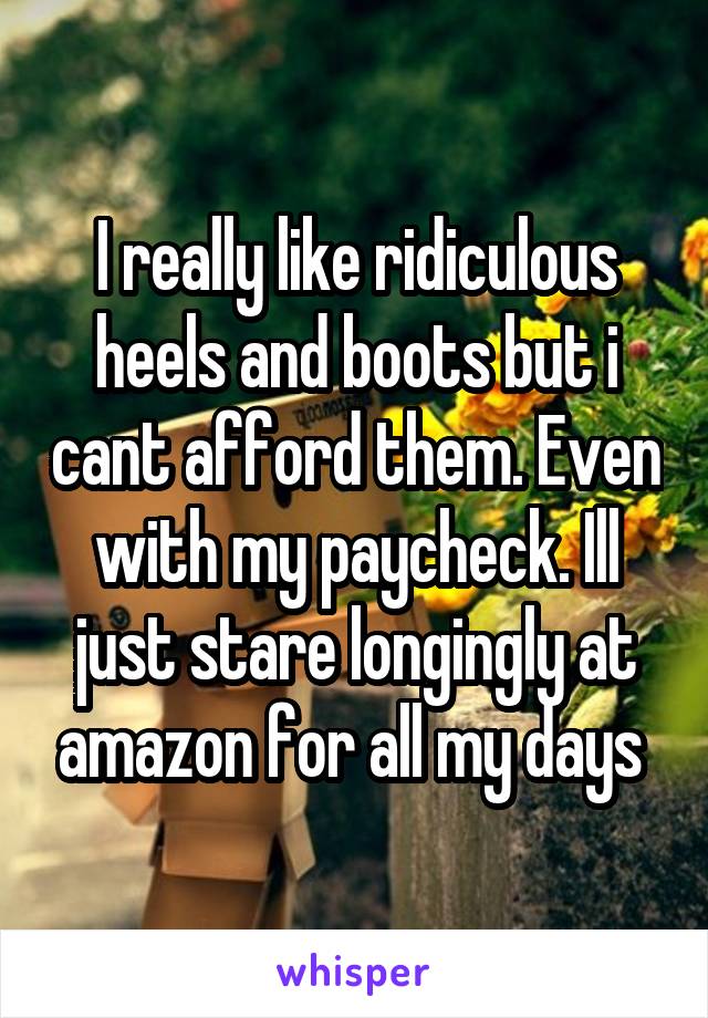 I really like ridiculous heels and boots but i cant afford them. Even with my paycheck. Ill just stare longingly at amazon for all my days 