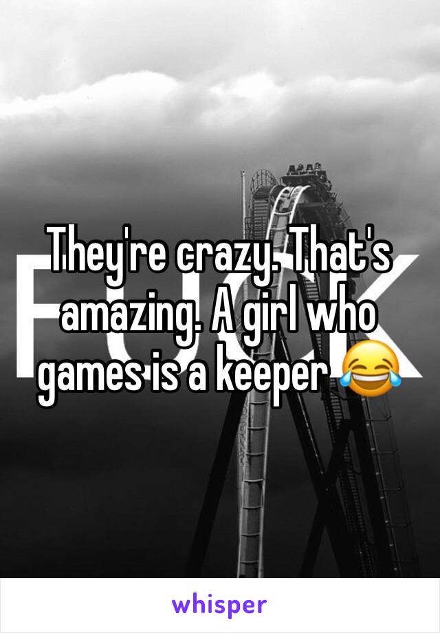 They're crazy. That's amazing. A girl who games is a keeper 😂