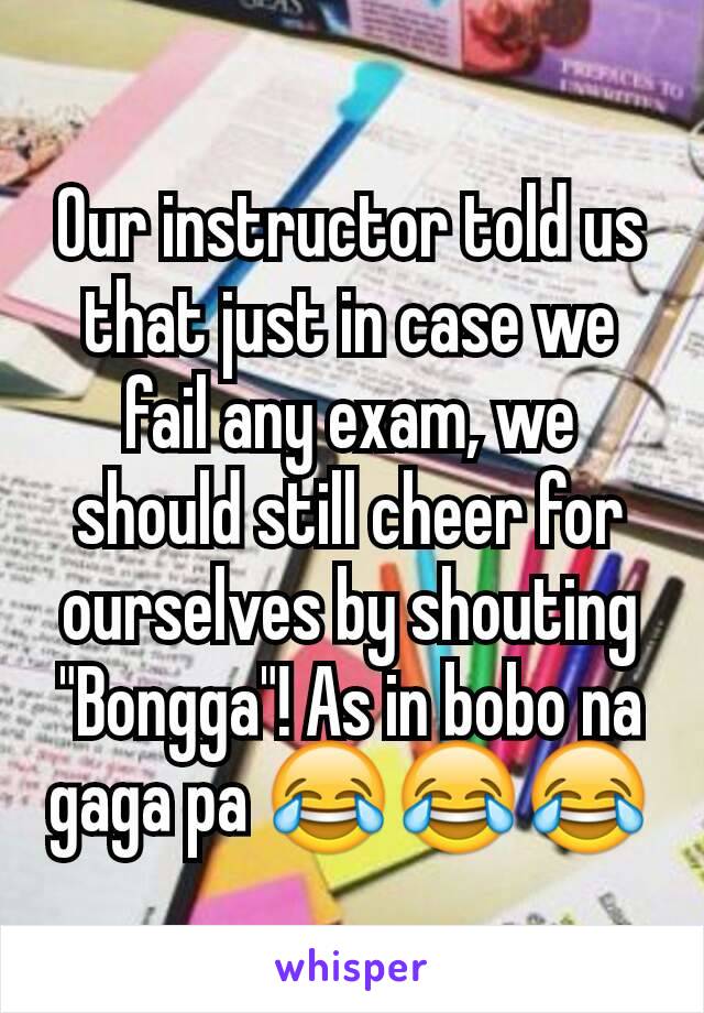 Our instructor told us that just in case we fail any exam, we should still cheer for ourselves by shouting "Bongga"! As in bobo na gaga pa 😂😂😂