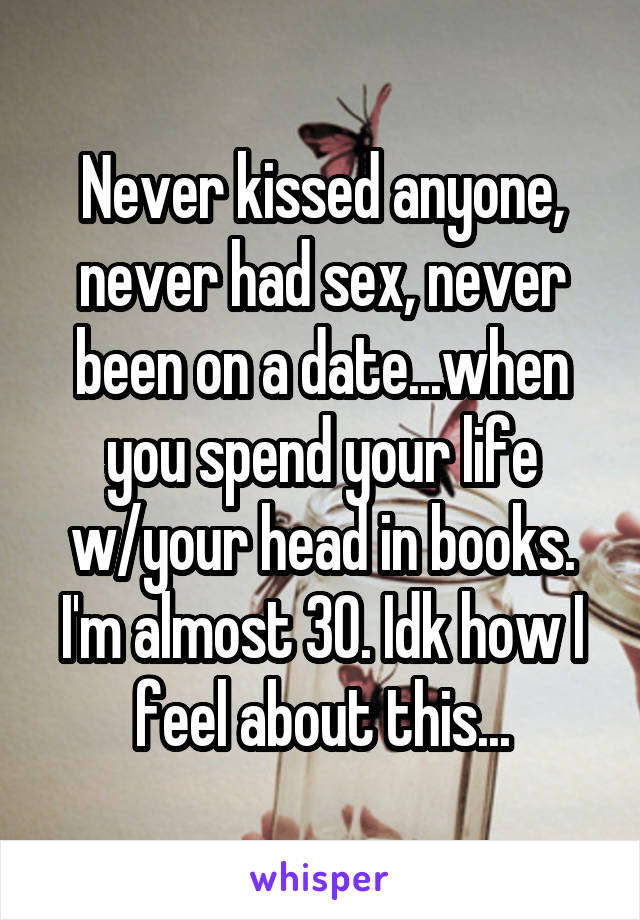 Never kissed anyone, never had sex, never been on a date...when you spend your life w/your head in books. I'm almost 30. Idk how I feel about this...