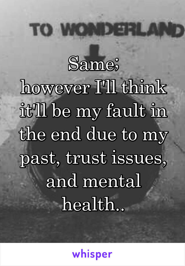 Same;
however I'll think it'll be my fault in the end due to my past, trust issues, and mental health..