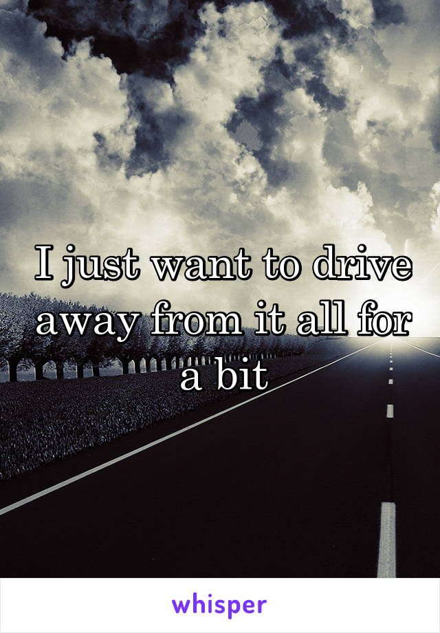 I just want to drive away from it all for a bit