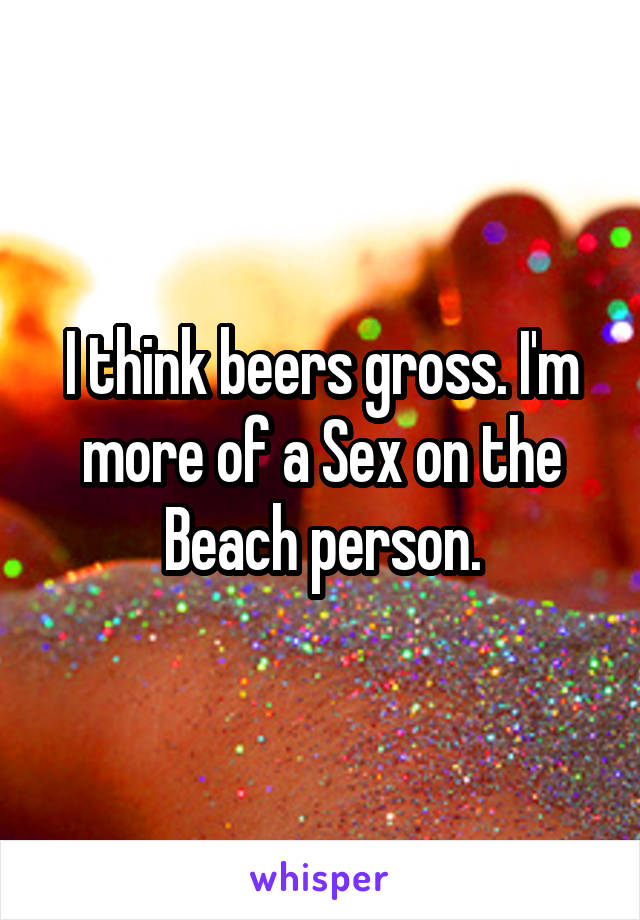 I think beers gross. I'm more of a Sex on the Beach person.