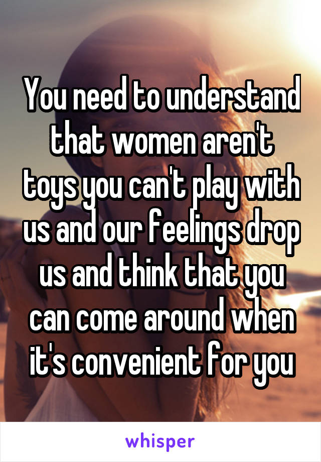 You need to understand that women aren't toys you can't play with us and our feelings drop us and think that you can come around when it's convenient for you