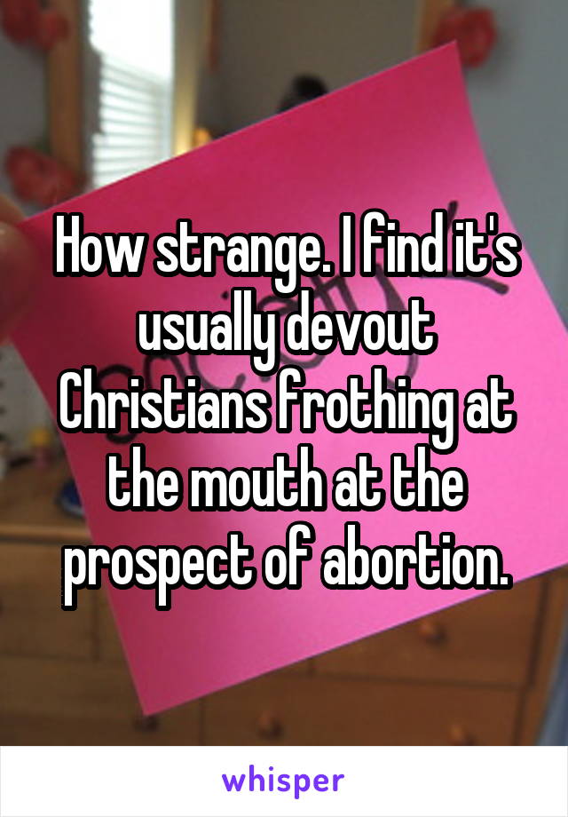 How strange. I find it's usually devout Christians frothing at the mouth at the prospect of abortion.