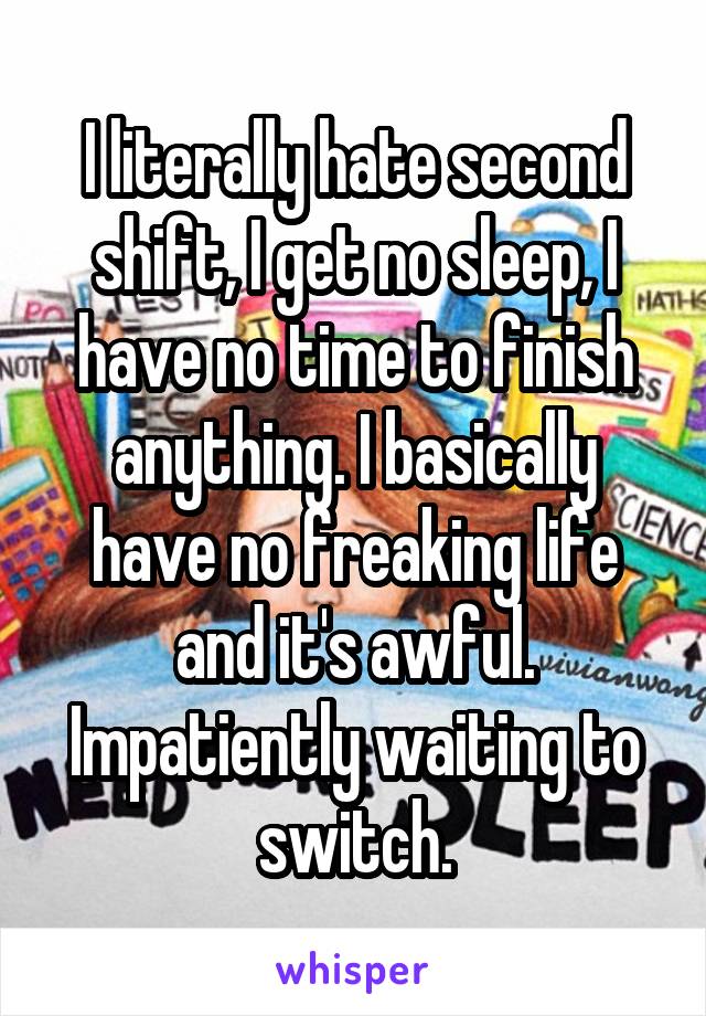 I literally hate second shift, I get no sleep, I have no time to finish anything. I basically have no freaking life and it's awful. Impatiently waiting to switch.