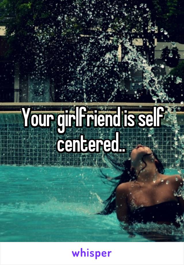 Your girlfriend is self centered.. 