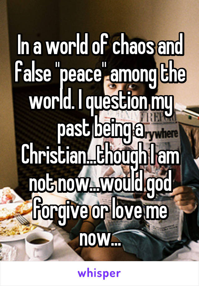 In a world of chaos and false "peace" among the world. I question my past being a Christian...though I am not now...would god forgive or love me now...