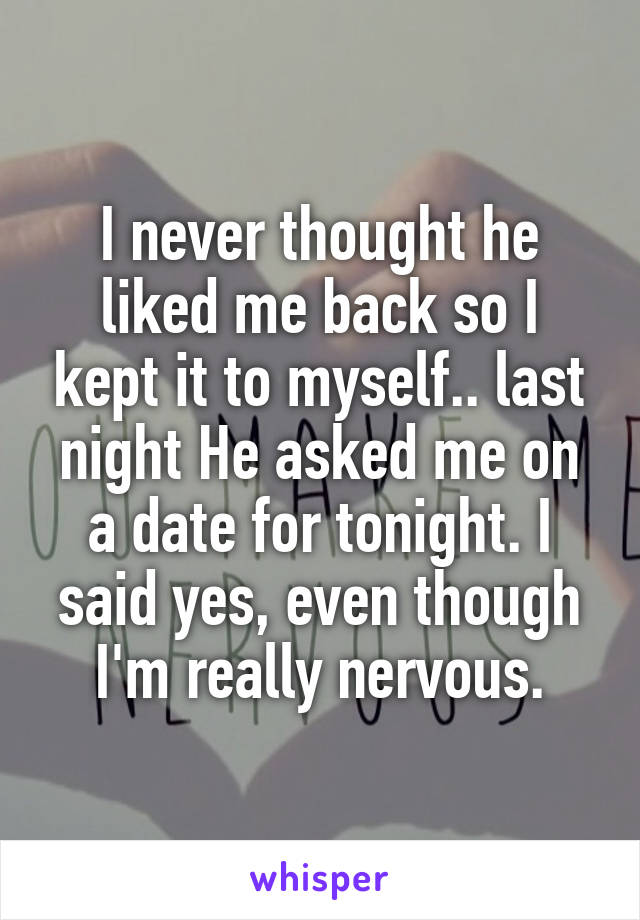 I never thought he liked me back so I kept it to myself.. last night He asked me on a date for tonight. I said yes, even though I'm really nervous.