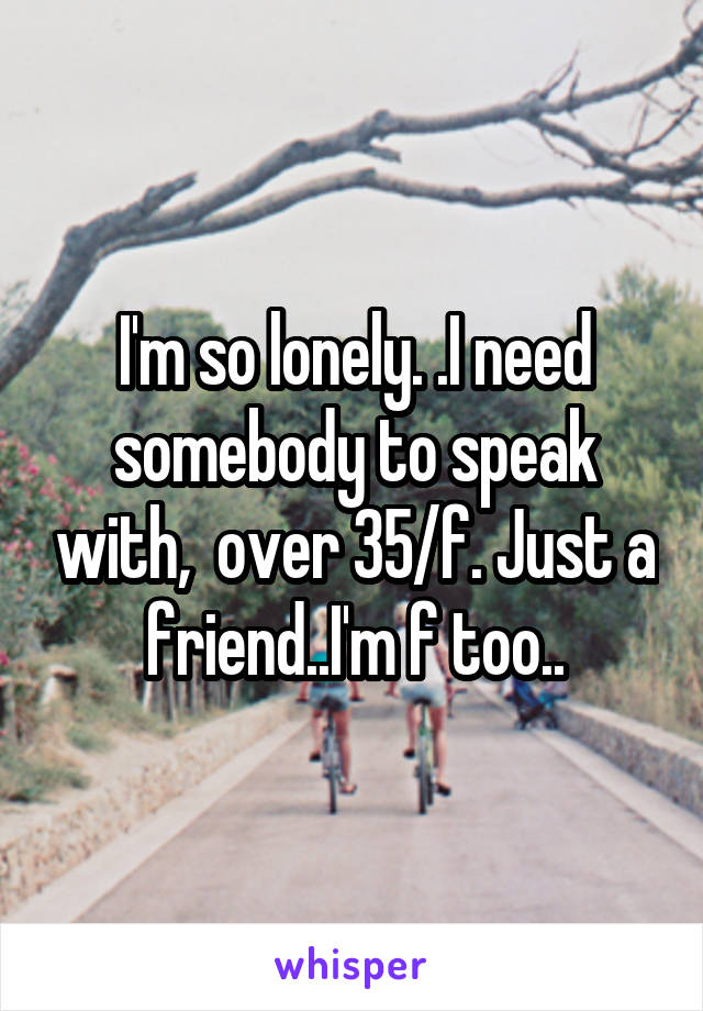 I'm so lonely. .I need somebody to speak with,  over 35/f. Just a friend..I'm f too..