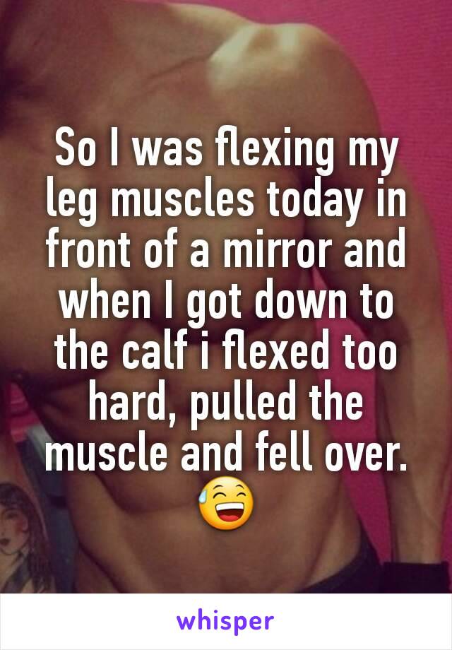 So I was flexing my leg muscles today in front of a mirror and when I got down to the calf i flexed too hard, pulled the muscle and fell over. 😅