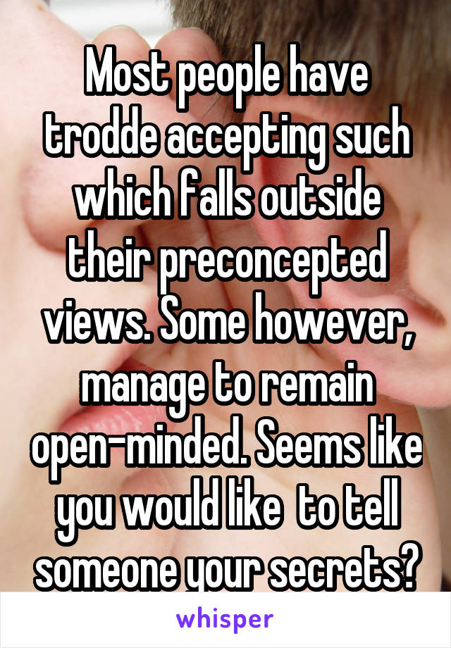 Most people have trodde accepting such which falls outside their preconcepted views. Some however, manage to remain open-minded. Seems like you would like  to tell someone your secrets?